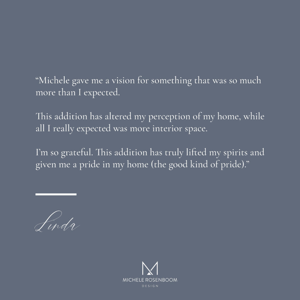 Client Testimonial: Michele gave me a vision for something that was so much more than I expected.  This addition has altered my perception of my home, while all I really expected was more interior space.  I'm so grateful.  This addition has truly lifted my spirits and given me a pride in my home (the good kind of pride)"